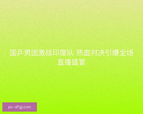 国乒男团激战印度队 热血对决引爆全场直播盛宴 国乒男团激战印度队 热血对决引爆全场直播盛宴