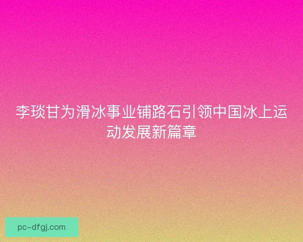 李琰甘为滑冰事业铺路石引领中国冰上运动发展新篇章