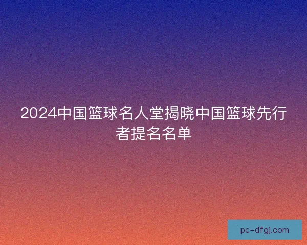 2024中国篮球名人堂揭晓中国篮球先行者提名名单 2024中国篮球名人堂揭晓中国篮球先行者提名名单