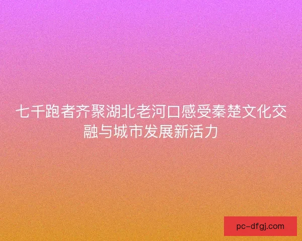 七千跑者齐聚湖北老河口感受秦楚文化交融与城市发展新活力