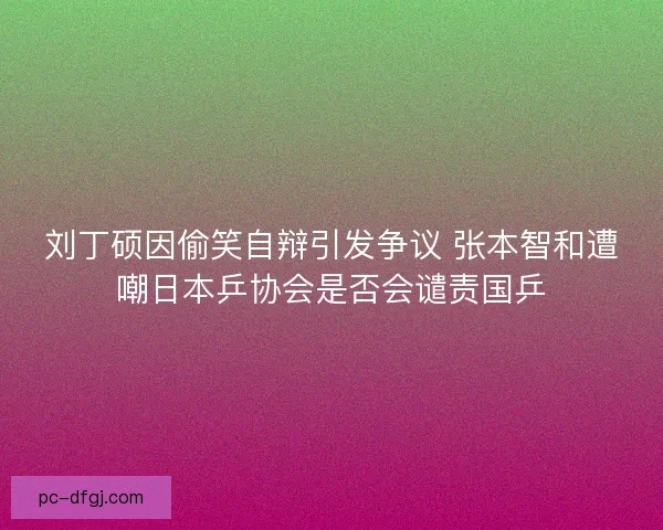 刘丁硕因偷笑自辩引发争议 张本智和遭嘲日本乒协会是否会谴责国乒