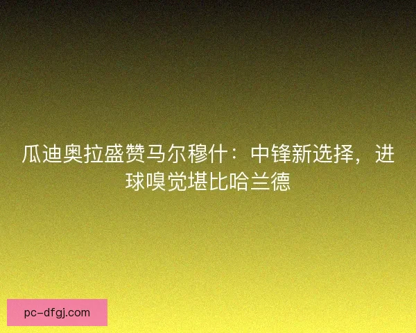 瓜迪奥拉盛赞马尔穆什：中锋新选择，进球嗅觉堪比哈兰德