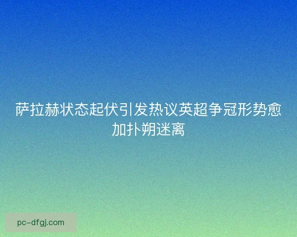 萨拉赫状态起伏引发热议英超争冠形势愈加扑朔迷离