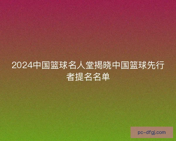 2024中国篮球名人堂揭晓中国篮球先行者提名名单 2024中国篮球名人堂揭晓中国篮球先行者提名名单