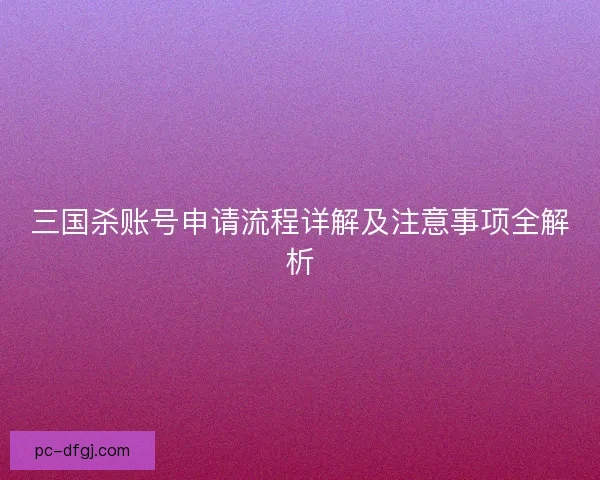 三国杀账号申请流程详解及注意事项全解析