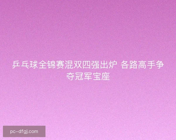乒乓球全锦赛混双四强出炉 各路高手争夺冠军宝座