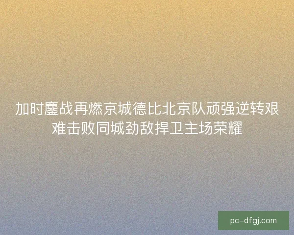 加时鏖战再燃京城德比北京队顽强逆转艰难击败同城劲敌捍卫主场荣耀