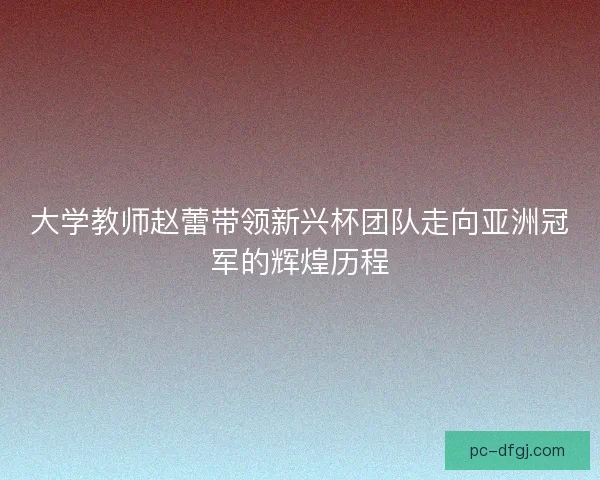 大学教师赵蕾带领新兴杯团队走向亚洲冠军的辉煌历程