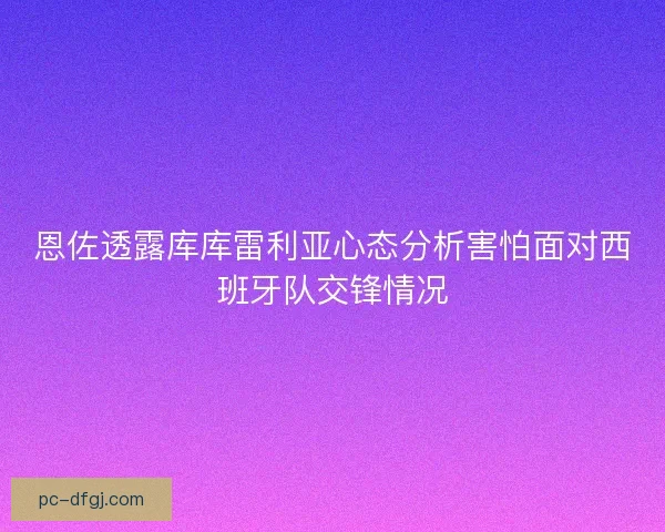 恩佐透露库库雷利亚心态分析害怕面对西班牙队交锋情况 恩佐透露库库雷利亚心态分析害怕面对西班牙队交锋情况