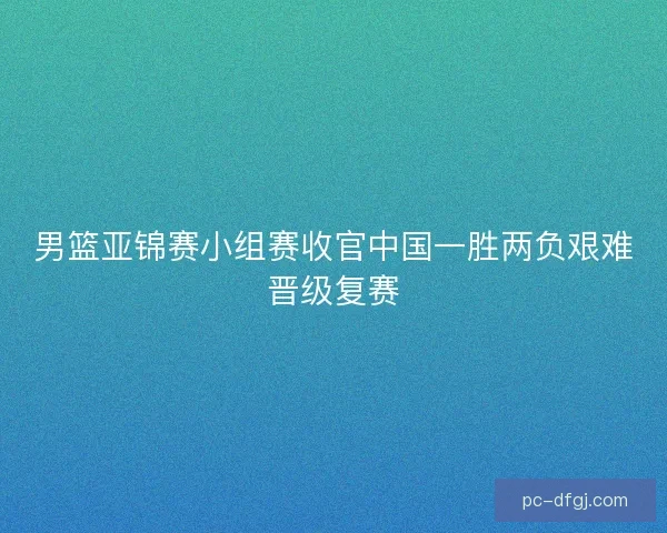 男篮亚锦赛小组赛收官中国一胜两负艰难晋级复赛