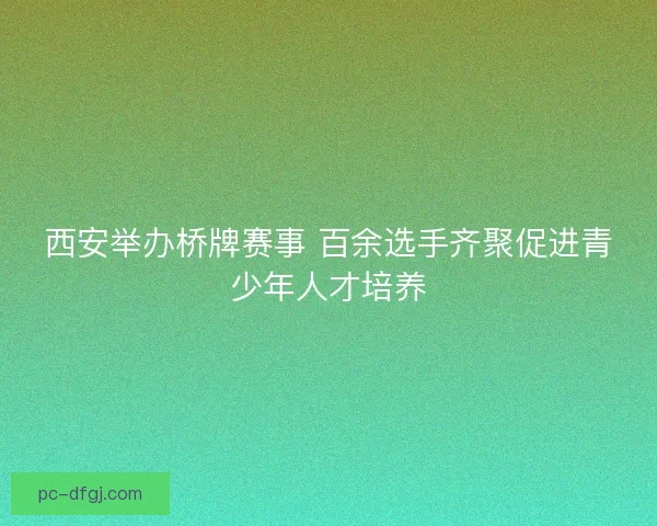 西安举办桥牌赛事 百余选手齐聚促进青少年人才培养
