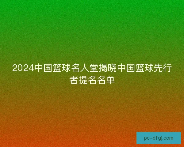 2024中国篮球名人堂揭晓中国篮球先行者提名名单
