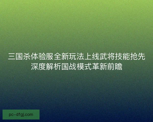 三国杀体验服全新玩法上线武将技能抢先深度解析国战模式革新前瞻