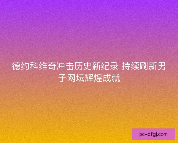 德约科维奇冲击历史新纪录 持续刷新男子网坛辉煌成就