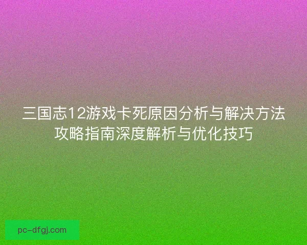 三国志12游戏卡死原因分析与解决方法攻略指南深度解析与优化技巧 三国志12游戏卡死原因分析与解决方法攻略指南深度解析与优化技巧
