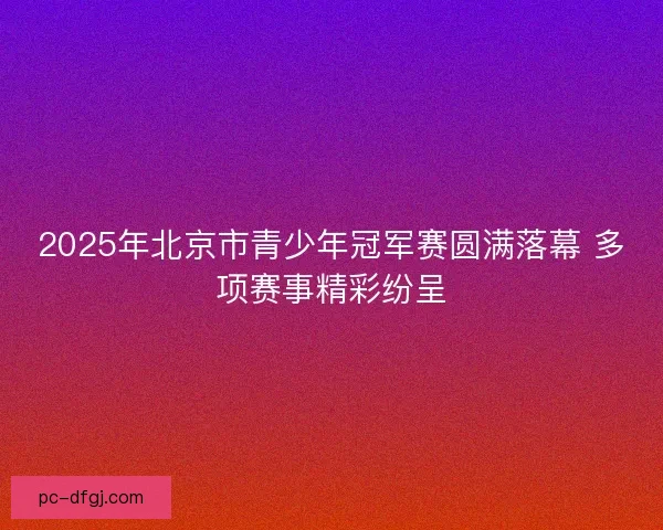 2025年北京市青少年冠军赛圆满落幕 多项赛事精彩纷呈