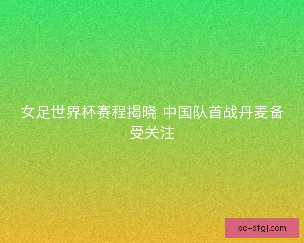 女足世界杯赛程揭晓 中国队首战丹麦备受关注